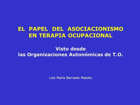 EL PAPEL DEL ASOCIACIONISMO EN TERAPIA OCUPACIONAL Visto desde las Organizaciones Autonómicas de T.O. Luis María Berrueta Maeztu.