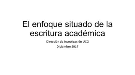 El enfoque situado de la escritura académica Dirección de Investigación UCG Diciembre 2014.