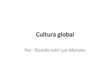 Cultura global Por : Ricardo Iván Luis Morales. Como bien especifica el término, se habla de cultura y globalización, dos conceptos inconceptualizables.