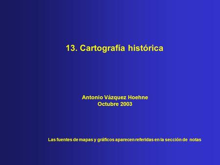 13. Cartografía histórica Las fuentes de mapas y gráficos aparecen referidas en la sección de notas Antonio Vázquez Hoehne Octubre 2003.