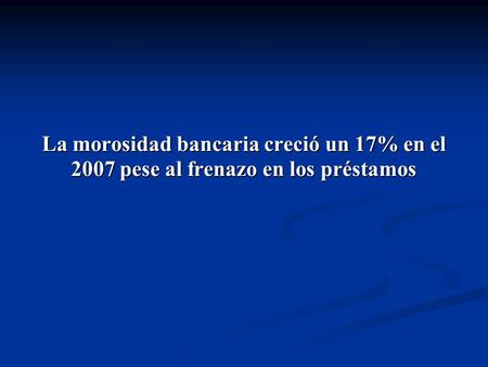 La morosidad bancaria creció un 17% en el 2007 pese al frenazo en los préstamos.