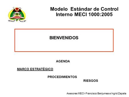 Modelo Estándar de Control Interno MECI 1000:2005 BIENVENIDOS AGENDA MARCO ESTRATÉGICO PROCEDIMIENTOS RIESGOS Asesores MECI- Francisco Benjumea e Ingrid.