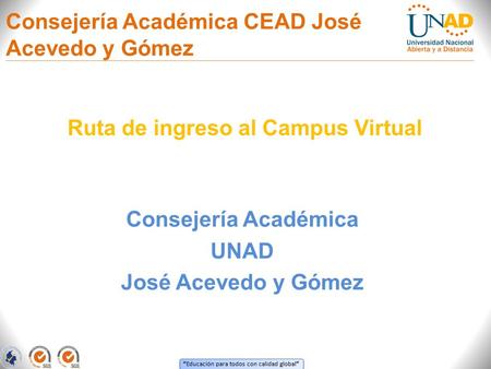 “ Educación para todos con calidad global ” Consejería Académica UNAD José Acevedo y Gómez Ruta de ingreso al Campus Virtual Consejería Académica CEAD.