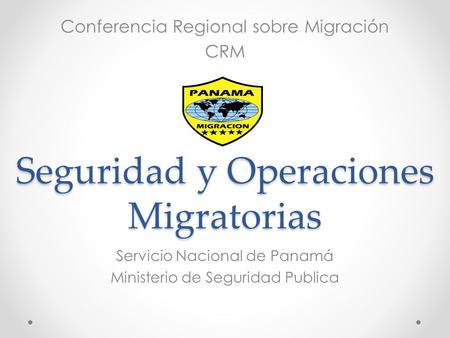 Seguridad y Operaciones Migratorias Servicio Nacional de Panamá Ministerio de Seguridad Publica Conferencia Regional sobre Migración CRM.
