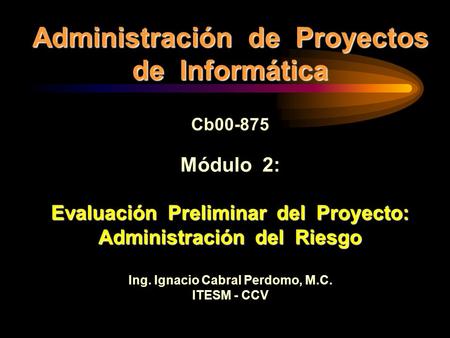 Administración de Proyectos de Informática Cb00-875 Módulo 2: Evaluación Preliminar del Proyecto: Administración del Riesgo Ing. Ignacio Cabral Perdomo,