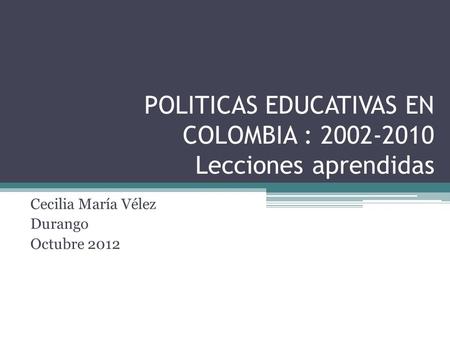POLITICAS EDUCATIVAS EN COLOMBIA : 2002-2010 Lecciones aprendidas Cecilia María Vélez Durango Octubre 2012.