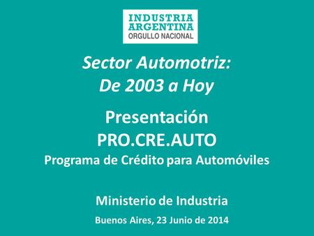 Sector Automotriz: De 2003 a Hoy Ministerio de Industria Buenos Aires, 23 Junio de 2014 Presentación PRO.CRE.AUTO Programa de Crédito para Automóviles.