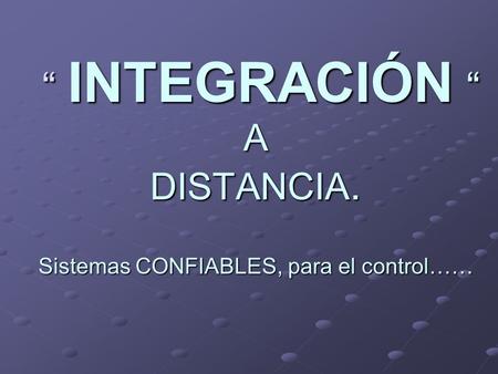 “ INTEGRACIÓN “ A DISTANCIA. “ INTEGRACIÓN “ A DISTANCIA. Sistemas CONFIABLES, para el control……