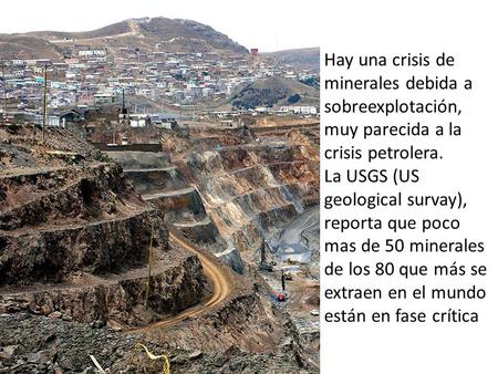 Hay una crisis de minerales debida a sobreexplotación, muy parecida a la crisis petrolera. La USGS (US geological survay), reporta que poco mas de 50 minerales.