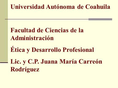 Universidad Autónoma de Coahuila Facultad de Ciencias de la Administración Ética y Desarrollo Profesional Lic. y C.P. Juana María Carreón Rodríguez.