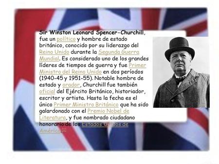 Sir Winston Leonard Spencer-Churchill, fue un político y hombre de estado británico, conocido por su liderazgo del Reino Unido durante la Segunda Guerra.