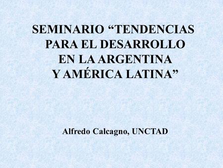 SEMINARIO “TENDENCIAS PARA EL DESARROLLO EN LA ARGENTINA Y AMÉRICA LATINA” Alfredo Calcagno, UNCTAD.