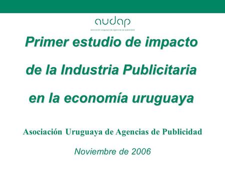 Primer estudio de impacto de la Industria Publicitaria en la economía uruguaya Asociación Uruguaya de Agencias de Publicidad Noviembre de 2006.