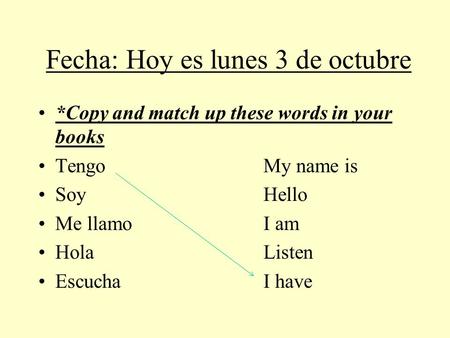 Fecha: Hoy es lunes 3 de octubre *Copy and match up these words in your books TengoMy name is SoyHello Me llamoI am HolaListen EscuchaI have.
