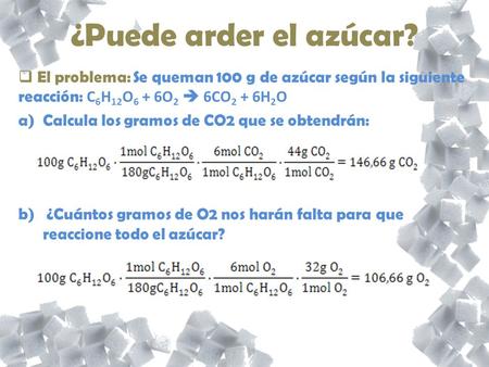 ¿Puede arder el azúcar? El problema: Se queman 100 g de azúcar según la siguiente reacción: C6H12O6 + 6O2  6CO2 + 6H2O Calcula los gramos de CO2 que se.