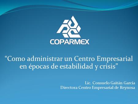 “Como administrar un Centro Empresarial en épocas de estabilidad y crisis” Lic. Consuelo Gaitán García Directora Centro Empresarial de Reynosa.