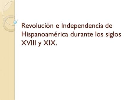 Revolución e Independencia de Hispanoamérica durante los siglos XVIII y XIX.