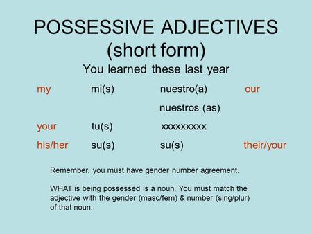 POSSESSIVE ADJECTIVES (short form) You learned these last year my mi(s) nuestro(a) our nuestros (as) your tu(s) xxxxxxxxx his/her su(s) su(s) their/your.