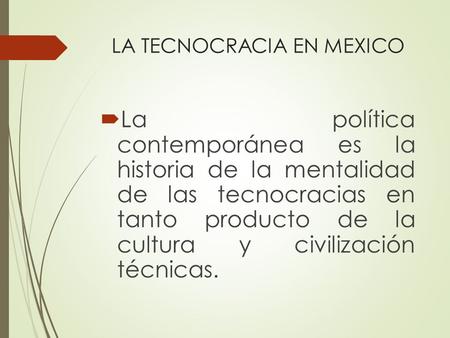 LA TECNOCRACIA EN MEXICO  La política contemporánea es la historia de la mentalidad de las tecnocracias en tanto producto de la cultura y civilización.