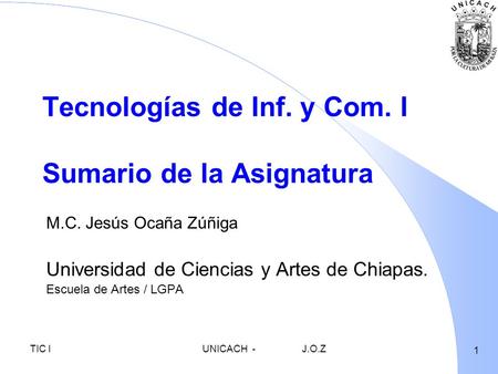 1 TIC IUNICACH-J.O.Z Tecnologías de Inf. y Com. I Sumario de la Asignatura M.C. Jesús Ocaña Zúñiga Universidad de Ciencias y Artes de Chiapas. Escuela.