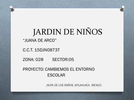 JARDIN DE NIÑOS “JUANA DE ARCO” C.C.T. 15DJN0873T ZONA: 028 SECTOR:05 PROYECTO: CAMBIEMOS EL ENTORNO ESCOLAR JALPA DE LOS BAÑOS, IXTLAHUACA, MEXICO.