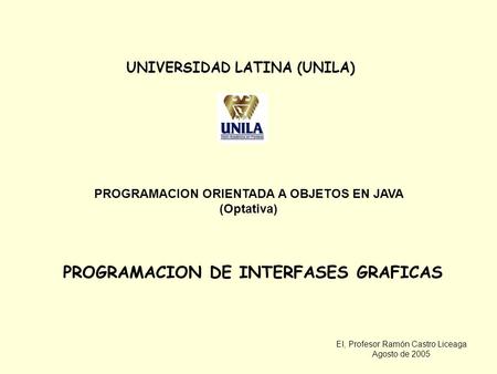 EI, Profesor Ramón Castro Liceaga Agosto de 2005 UNIVERSIDAD LATINA (UNILA) PROGRAMACION ORIENTADA A OBJETOS EN JAVA (Optativa) PROGRAMACION DE INTERFASES.