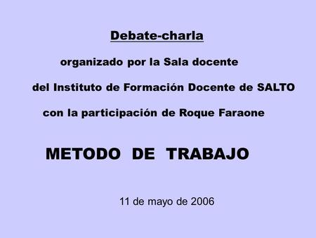 METODO DE TRABAJO Debate-charla organizado por la Sala docente del Instituto de Formación Docente de SALTO con la participación de Roque Faraone 11 de.