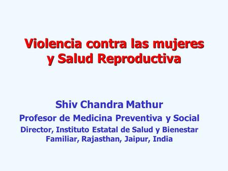 Violencia contra las mujeres y Salud Reproductiva Shiv Chandra Mathur Profesor de Medicina Preventiva y Social Director, Instituto Estatal de Salud y Bienestar.