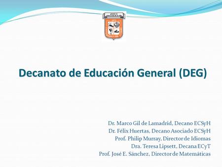 Decanato de Educación General DEG Decanato de Educación General (DEG) Dr. Marco Gil de Lamadrid, Decano ECSyH Dr. Félix Huertas, Decano Asociado ECSyH.