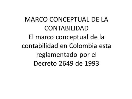 MARCO CONCEPTUAL DE LA CONTABILIDAD El marco conceptual de la contabilidad en Colombia esta reglamentado por el Decreto 2649 de 1993.