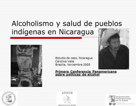 Alcoholismo y salud de pueblos indígenas en Nicaragua Estudio de caso, Nicaragua Carolina Valle Brasilia, Noviembre 2005 Primera Conferencia Panamericana.