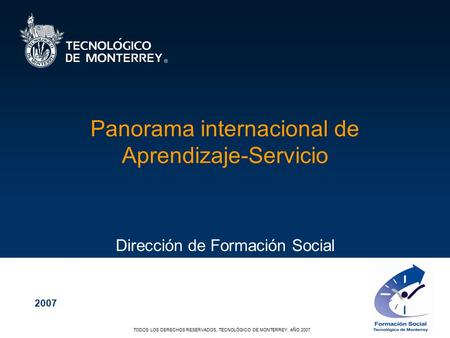 TODOS LOS DERECHOS RESERVADOS, TECNOLÓGICO DE MONTERREY, AÑO 2007 Panorama internacional de Aprendizaje-Servicio Dirección de Formación Social 2007.