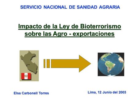 SERVICIO NACIONAL DE SANIDAD AGRARIA Impacto de la Ley de Bioterrorismo sobre las Agro - exportaciones Lima, 12 Junio del 2003 Elsa Carbonell Torres.