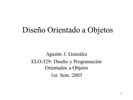 1 Diseño Orientado a Objetos Agustín J. González ELO-329: Diseño y Programación Orientados a Objetos 1er. Sem. 2003.