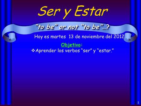 1 Ser y Estar “to be” or not “to be”…? Objetivo:  Aprender los verbos “ser” y “estar.” Hoy es martes 13 de noviembre del 2012.