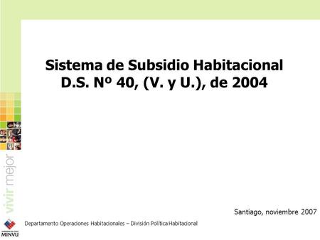 Sistema de Subsidio Habitacional D.S. Nº 40, (V. y U.), de 2004 Santiago, noviembre 2007 Departamento Operaciones Habitacionales – División Política Habitacional.