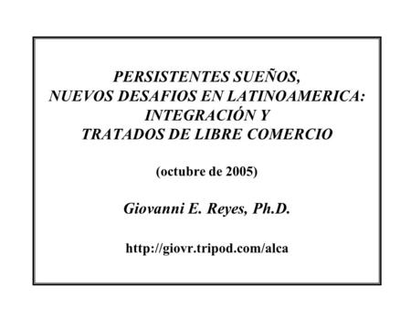 PERSISTENTES SUEÑOS, NUEVOS DESAFIOS EN LATINOAMERICA: INTEGRACIÓN Y TRATADOS DE LIBRE COMERCIO (octubre de 2005) Giovanni E. Reyes, Ph.D.