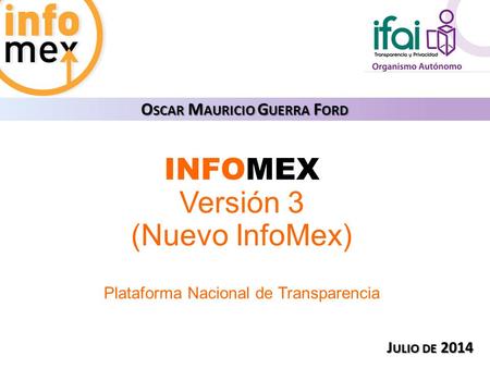 INFOMEX Versión 3 (Nuevo InfoMex) Plataforma Nacional de Transparencia O SCAR M AURICIO G UERRA F ORD J ULIO DE 2014.