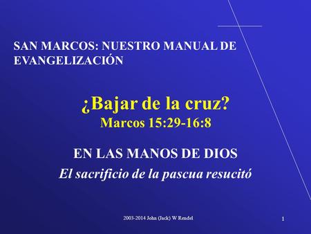 2003-2014 John (Jack) W Rendel 1 EN LAS MANOS DE DIOS El sacrificio de la pascua resucitó ¿Bajar de la cruz? Marcos 15:29-16:8 SAN MARCOS: NUESTRO MANUAL.