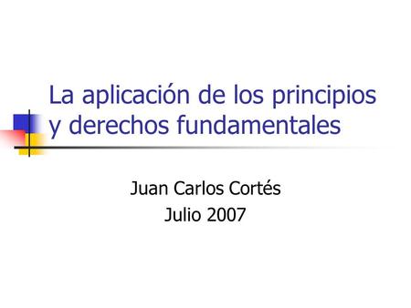 La aplicación de los principios y derechos fundamentales Juan Carlos Cortés Julio 2007.