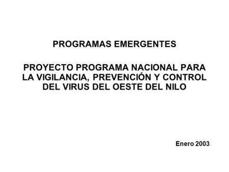PROGRAMAS EMERGENTES PROYECTO PROGRAMA NACIONAL PARA LA VIGILANCIA, PREVENCIÓN Y CONTROL DEL VIRUS DEL OESTE DEL NILO Enero 2003.