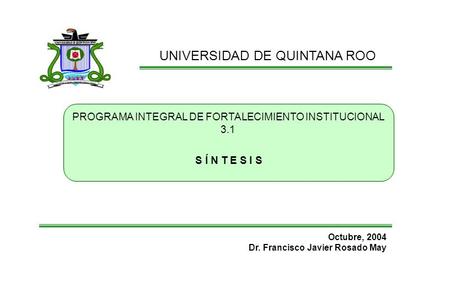 UNIVERSIDAD DE QUINTANA ROO PROGRAMA INTEGRAL DE FORTALECIMIENTO INSTITUCIONAL 3.1 Octubre, 2004 Dr. Francisco Javier Rosado May S Í N T E S I S.