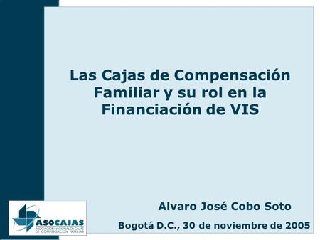 Las Cajas de Compensación Familiar y su rol en la Financiación de VIS Bogotá D.C., 30 de noviembre de 2005 Alvaro José Cobo Soto.
