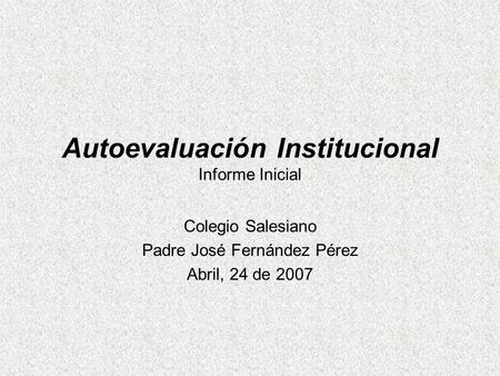 Autoevaluación Institucional Informe Inicial Colegio Salesiano Padre José Fernández Pérez Abril, 24 de 2007.