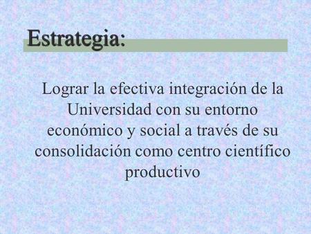 Estrategia: Lograr la efectiva integración de la Universidad con su entorno económico y social a través de su consolidación como centro científico productivo.