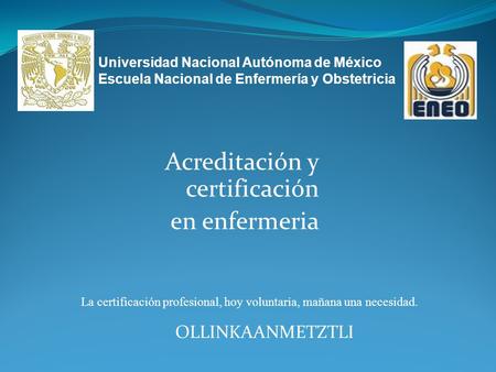 Acreditación y certificación en enfermeria OLLINKAANMETZTLI La certificación profesional, hoy voluntaria, mañana una necesidad. Universidad Nacional Autónoma.