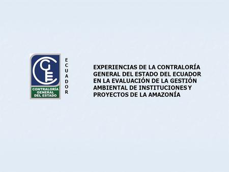 ECUADOR EXPERIENCIAS DE LA CONTRALORÍA GENERAL DEL ESTADO DEL ECUADOR EN LA EVALUACIÓN DE LA GESTIÓN AMBIENTAL DE INSTITUCIONES Y PROYECTOS DE LA AMAZONÍA.