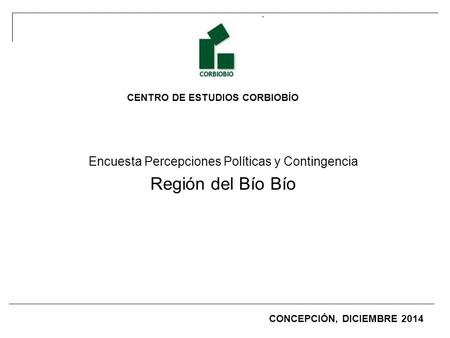 CENTRO DE ESTUDIOS CORBIOBÍO Encuesta Percepciones Políticas y Contingencia Región del Bío Bío CONCEPCIÓN, DICIEMBRE 2014.