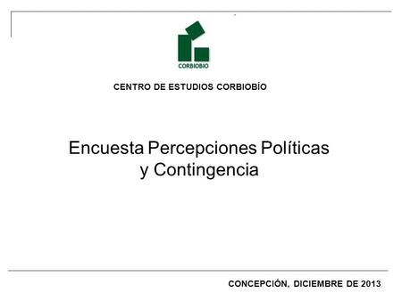 CENTRO DE ESTUDIOS CORBIOBÍO Encuesta Percepciones Políticas y Contingencia CONCEPCIÓN, DICIEMBRE DE 2013.