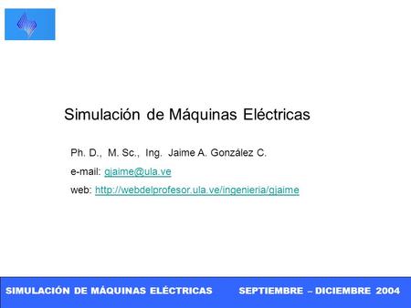 SIMULACIÓN DE MÁQUINAS ELÉCTRICAS SEPTIEMBRE – DICIEMBRE 2004 Simulación de Máquinas Eléctricas Ph. D., M. Sc., Ing. Jaime A. González C.